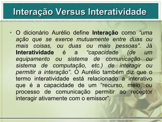 Interação Versus Interatividade  <ul><li>O dicionário Aurélio define  Interação   como  “uma ação que se exerce mutuamente...