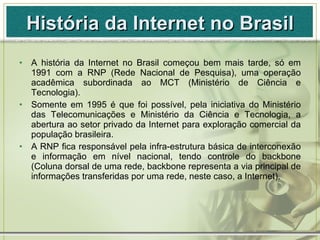 História da Internet no Brasil <ul><li>A história da Internet no Brasil começou bem mais tarde, só em 1991 com a RNP (Rede...