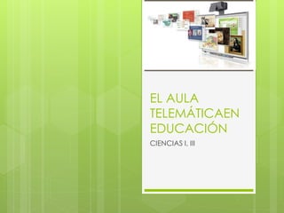 EL AULA
TELEMÁTICAEN
EDUCACIÓN
CIENCIAS I, III
 