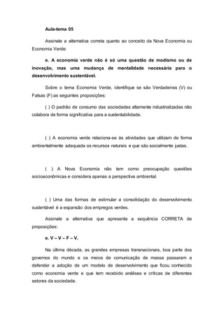 Aula-tema 05 
Assinale a alternativa correta quanto ao conceito da Nova Economia ou 
Economia Verde: 
e. A economia verde não é só uma questão de modismo ou de 
inovação, mas uma mudança de mentalidade necessária para o 
desenvolvimento sustentável. 
Sobre o tema Economia Verde, identifique se são Verdadeiras (V) ou 
Falsas (F) as seguintes proposições: 
( ) O padrão de consumo das sociedades altamente industrializadas não 
colabora de forma significativa para a sustentabilidade. 
( ) A economia verde relaciona-se às atividades que utilizam de forma 
ambientalmente adequada os recursos naturais e que são socialmente justas. 
( ) A Nova Economia não tem como preocupação questões 
socioeconômicas e considera apenas a perspectiva ambiental. 
( ) Uma das formas de estimular a consolidação do desenvolvimento 
sustentável é a expansão dos empregos verdes. 
Assinale a alternativa que apresenta a sequência CORRETA de 
proposições: 
e. V – V – F – V. 
Na última década, as grandes empresas transnacionais, boa parte dos 
governos do mundo e os meios de comunicação de massa passaram a 
defender a adoção de um modelo de desenvolvimento que ficou conhecido 
como economia verde e que tem recebido análises e críticas de diferentes 
setores da sociedade. 
 