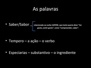As palavras

• Saber/Sabor    relacionado ao verbo SAPERE, que tanto queria dizer “ter
                     gosto, sentir gosto”, como “compreender, saber”.




• Tempero – a ação – o verbo

• Especiarias – substantivo – o ingrediente
 