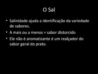 O Sal
• Salinidade ajuda a identificação da variedade
  de sabores.
• A mais ou a menos = sabor distorcido
• Ele não é aromatizante é um realçador do
  sabor geral do prato.
 