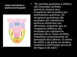 COMO FUNCIONAM O
                       • “Os sentidos gustativo e olfativo
SENTIDO DO PALADAR?      são chamados sentidos
                         químicos, porque seus
                         receptores são excitados por
                         estimulantes químicos. Os
                         receptores gustativos são
                         excitados por substâncias
                         químicas existentes nos
                         alimentos, enquanto que os
                         receptores olfativos são
          Texturas
        temperaturas     excitados por substâncias
                         químicas do ar. Esses sentidos
                         trabalham conjuntamente na
                         percepção dos sabores. O centro
                         do olfato e do gosto no cérebro
                         combina a informação sensorial
                         da língua e do nariz.”
 