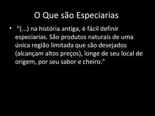O Que são Especiarias
• “(...) na história antiga, é fácil definir
  especiarias. São produtos naturais de uma
  única região limitada que são desejados
  (alcançam altos preços), longe de seu local de
  origem, por seu sabor e cheiro.”
 