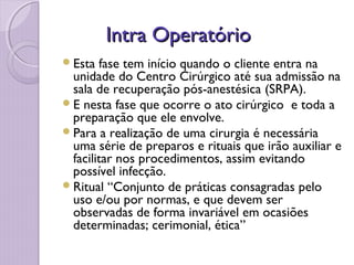 Intra Operatório
Intra Operatório
Esta fase tem início quando o cliente entra na
unidade do Centro Cirúrgico até sua admissão na
sala de recuperação pós-anestésica (SRPA).
E nesta fase que ocorre o ato cirúrgico e toda a
preparação que ele envolve.
Para a realização de uma cirurgia é necessária
uma série de preparos e rituais que irão auxiliar e
facilitar nos procedimentos, assim evitando
possível infecção.
Ritual “Conjunto de práticas consagradas pelo
uso e/ou por normas, e que devem ser
observadas de forma invariável em ocasiões
determinadas; cerimonial, ética”
 