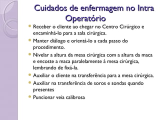 Cuidados de enfermagem no Intra
Cuidados de enfermagem no Intra
Operatório
Operatório
 Receber o cliente ao chegar no Centro Cirúrgico e
encaminhá-lo para a sala cirúrgica.
 Manter diálogo e orientá-lo a cada passo do
procedimento.
 Nivelar a altura da mesa cirúrgica com a altura da maca
e encoste a maca paralelamente à mesa cirúrgica,
lembrando de fixá-la.
 Auxiliar o cliente na transferência para a mesa cirúrgica.
 Auxiliar na transferência de soros e sondas quando
presentes
 Puncionar veia calibrosa
 