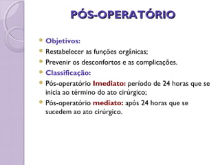 PÓS-OPERATÓRIO
PÓS-OPERATÓRIO
 Objetivos:
 Restabelecer as funções orgânicas;
 Prevenir os desconfortos e as complicações.
 Classificação:
 Pós-operatório Imediato: período de 24 horas que se
inicia ao término do ato cirúrgico;
 Pós-operatório mediato: após 24 horas que se
sucedem ao ato cirúrgico.
 