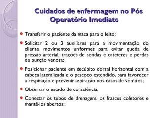 Cuidados de enfermagem no Pós
Cuidados de enfermagem no Pós
Operatório Imediato
Operatório Imediato
Transferir o paciente da maca para o leito;
Solicitar 2 ou 3 auxiliares para a movimentação do
cliente, movimentos uniformes para evitar queda de
pressão arterial, trações de sondas e cateteres e perdas
de punção venosa;
Posicionar paciente em decúbito dorsal horizontal com a
cabeça lateralizada e o pescoço estendido, para favorecer
a respiração e prevenir aspiração nos casos de vômitos;
Observar o estado de consciência;
Conectar os tubos de drenagem, os frascos coletores e
mantê-los abertos;
 