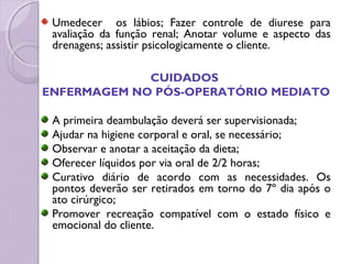Umedecer os lábios; Fazer controle de diurese para
avaliação da função renal; Anotar volume e aspecto das
drenagens; assistir psicologicamente o cliente.
CUIDADOS
ENFERMAGEM NO PÓS-OPERATÓRIO MEDIATO
A primeira deambulação deverá ser supervisionada;
Ajudar na higiene corporal e oral, se necessário;
Observar e anotar a aceitação da dieta;
Oferecer líquidos por via oral de 2/2 horas;
Curativo diário de acordo com as necessidades. Os
pontos deverão ser retirados em torno do 7º dia após o
ato cirúrgico;
Promover recreação compatível com o estado físico e
emocional do cliente.
 