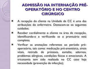 ADMISSÃO NA INTERNAÇÃO PRÉ-
ADMISSÃO NA INTERNAÇÃO PRÉ-
OPERATÓRIO E NO CENTRO
OPERATÓRIO E NO CENTRO
CIRÚRGICO
CIRÚRGICO
A recepção do cliente na Unidade de CC é uma das
atribuições do enfermeiro. Destacam-se os seguintes
cuidados:
Receber cordialmente o cliente na área de recepção,
identificando-o e verificando se o prontuário está
completo;
Verificar as anotações referentes ao período pré-
operatório, tais como: medicação pré-anestésica, sinais
vitais, retirada de próteses, esmalte, adornos,
problemas alérgicos, condições físicas e emocionais. A
tricotomia tem sido realizada no CC caso haja
necessidade (prevenção de infecção);
 