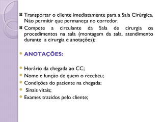 Transportar o cliente imediatamente para a Sala Cirúrgica.
Não permitir que permaneça no corredor.
Compete a circulante da Sala de cirurgia os
procedimentos na sala (montagem da sala, atendimento
durante a cirurgia e anotações);
 ANOTAÇÕES:
 Horário da chegada ao CC;
 Nome e função de quem o recebeu;
 Condições do paciente na chegada;
 Sinais vitais;
 Exames trazidos pelo cliente;
 