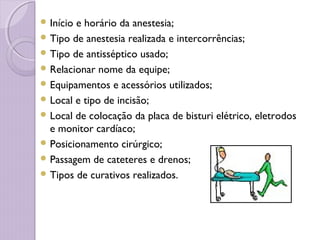  Início e horário da anestesia;
 Tipo de anestesia realizada e intercorrências;
 Tipo de antisséptico usado;
 Relacionar nome da equipe;
 Equipamentos e acessórios utilizados;
 Local e tipo de incisão;
 Local de colocação da placa de bisturi elétrico, eletrodos
e monitor cardíaco;
 Posicionamento cirúrgico;
 Passagem de cateteres e drenos;
 Tipos de curativos realizados.
 