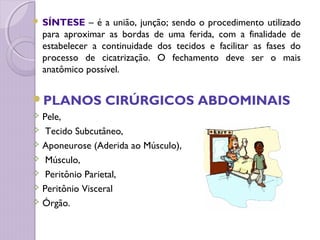  SÍNTESE – é a união, junção; sendo o procedimento utilizado
para aproximar as bordas de uma ferida, com a finalidade de
estabelecer a continuidade dos tecidos e facilitar as fases do
processo de cicatrização. O fechamento deve ser o mais
anatômico possível.
PLANOS CIRÚRGICOS ABDOMINAIS
 Pele,
 Tecido Subcutâneo,
 Aponeurose (Aderida ao Músculo),
 Músculo,
 Peritônio Parietal,
 Peritônio Visceral
 Órgão.
 