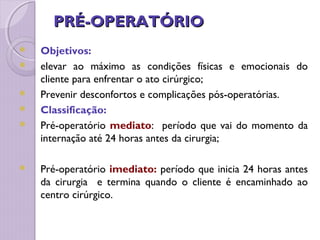 PRÉ-OPERATÓRIO
PRÉ-OPERATÓRIO
 Objetivos:
 elevar ao máximo as condições físicas e emocionais do
cliente para enfrentar o ato cirúrgico;
 Prevenir desconfortos e complicações pós-operatórias.
 Classificação:
 Pré-operatório mediato: período que vai do momento da
internação até 24 horas antes da cirurgia;
 Pré-operatório imediato: período que inicia 24 horas antes
da cirurgia e termina quando o cliente é encaminhado ao
centro cirúrgico.
 