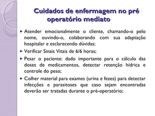 Cuidados de enfermagem no pré
Cuidados de enfermagem no pré
operatório mediato
operatório mediato
Atender emocionalmente o cliente, chamando-o pelo
nome, ouvindo-o, colaborando com sua adaptação
hospitalar e esclarecendo dúvidas;
Verificar Sinais Vitais de 6/6 horas;
Pesar o paciente: dado importante para o cálculo das
doses de medicamentos, detectar retenção hídrica e
controle do peso;
Colher material para exames (urina e fezes) para detectar
infecções e parasitoses que caso sejam encontradas
deverão ser tratadas durante o pré-operatório;
 