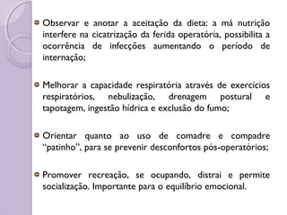Observar e anotar a aceitação da dieta: a má nutrição
interfere na cicatrização da ferida operatória, possibilita a
ocorrência de infecções aumentando o período de
internação;
Melhorar a capacidade respiratória através de exercícios
respiratórios, nebulização, drenagem postural e
tapotagem, ingestão hídrica e exclusão do fumo;
Orientar quanto ao uso de comadre e compadre
“patinho”, para se prevenir desconfortos pós-operatórios;
Promover recreação, se ocupando, distrai e permite
socialização. Importante para o equilíbrio emocional.
 