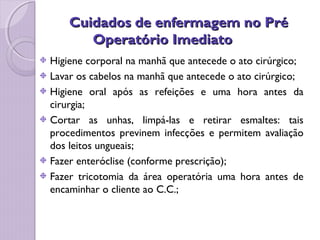 Cuidados de enfermagem no Pré
Cuidados de enfermagem no Pré
Operatório Imediato
Operatório Imediato
Higiene corporal na manhã que antecede o ato cirúrgico;
Lavar os cabelos na manhã que antecede o ato cirúrgico;
Higiene oral após as refeições e uma hora antes da
cirurgia;
Cortar as unhas, limpá-las e retirar esmaltes: tais
procedimentos previnem infecções e permitem avaliação
dos leitos ungueais;
Fazer enteróclise (conforme prescrição);
Fazer tricotomia da área operatória uma hora antes de
encaminhar o cliente ao C.C.;
 