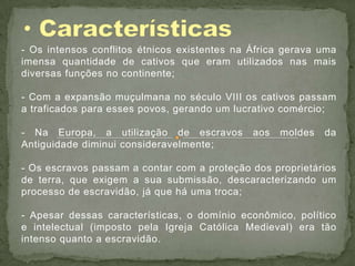 - Os intensos conflitos étnicos existentes na África gerava uma
imensa quantidade de cativos que eram utilizados nas mais
diversas funções no continente;

- Com a expansão muçulmana no século VIII os cativos passam
a traficados para esses povos, gerando um lucrativo comércio;

- Na Europa, a utilização de escravos         aos   moldes   da
Antiguidade diminui consideravelmente;

- Os escravos passam a contar com a proteção dos proprietários
de terra, que exigem a sua submissão, descaracterizando um
processo de escravidão, já que há uma troca;

- Apesar dessas características, o domínio econômico, político
e intelectual (imposto pela Igreja Católica Medieval) era tão
intenso quanto a escravidão.
 