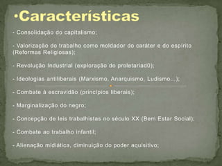 - Consolidação do capitalismo;

- Valorização do trabalho como moldador do caráter e do espírito
(Reformas Religiosas);

- Revolução Industrial (exploração do proletariad0);

- Ideologias antiliberais (Marxismo, Anarquismo, Ludismo...);

- Combate à escravidão (princípios liberais);

- Marginalização do negro;

- Concepção de leis trabalhistas no século XX (Bem Estar Social);

- Combate ao trabalho infantil;

- Alienação midiática, diminuição do poder aquisitivo;
 