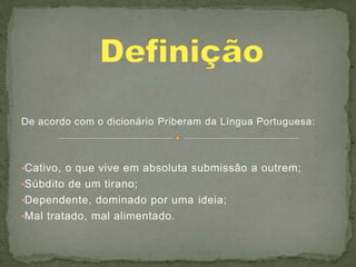 De acordo com o dicionário Priberam da Língua Portuguesa:



•Cativo, o que vive em absoluta submissão a outrem;
•Súbdito de um tirano;
•Dependente, dominado por uma ideia;
•Mal tratado, mal alimentado.
 