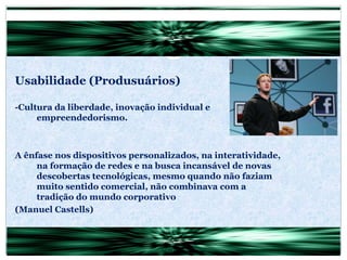 Usabilidade (Produsuários) -Cultura da liberdade, inovação individual e empreendedorismo. A ênfase nos dispositivos personalizados, na interatividade, na formação de redes e na busca incansável de novas descobertas tecnológicas, mesmo quando não faziam muito sentido comercial, não combinava com a tradição do mundo corporativo (Manuel Castells) 