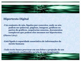 Hipertexto Digital -Um conjunto de nós, ligados por conexões, onde os nós podem ser palavras, páginas, imagens, gráficos ou partes de gráficos, sequências sonoras, documentos complexos que podem eles mesmos ser hipertextos. (Pierre Lévy) -Está ligado à capacidade associativa de informações da mente humana -Todo texto busca provocar em seu leitor a projeção de um espetáculo multimídia na tela de sua imaginação. (Lévy) 