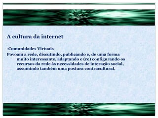 A cultura da internet -Comunidades Virtuais Povoam a rede, discutindo, publicando e, de uma forma muito interessante, adaptando e (re) configurando os recursos da rede às necessidades de interação social, assumindo também uma postura contracultural. 