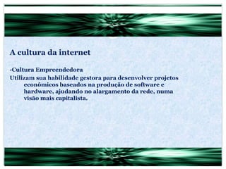 A cultura da internet -Cultura Empreendedora Utilizam sua habilidade gestora para desenvolver projetos econômicos baseados na produção de software e hardware, ajudando no alargamento da rede, numa visão mais capitalista. 