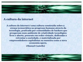 A cultura da internet A cultura da internet é uma cultura construída sobre a crença tecnocrática no progresso humano através da tecnologia, praticada por comunidades de hackers que prosperam num ambiente de criatividade tecnológica livre e aberta, presente em redes virtuais, dedicadas a reiventar a sociedade, e materializada por empreendedores capitalistas na maneira como a nova economia opera. (Manuel Castells) 