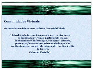 Comunidades Virtuais -Interações sociais=novos padrões de sociabilidade O fato de, pela internet, as pessoas se reunirem em comunidades virtuais, partilhando ideias, conhecimento, informação, conceitos, anseios, preocupações e sonhos, não é mais do que dar continuidade ao ancestral costume de reunião à volta da lareira. (Manuel Castells) 