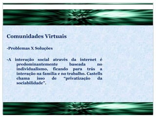 Comunidades Virtuais -Problemas X Soluções -A interação social através da internet é predominantemente baseada no individualismo, ficando para trás a interação na família e no trabalho. Castells chama isso de “privatização da sociabilidade”. 