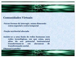 Comunidades Virtuais -Novas formas de interagir, numa dimensão extra-especial e extra-temporal -Noção territorial alterada Assiste-se a uma fusão de redes humanas com redes tecnológicas, em que estas, para além do seu potencial instrumental transformam-se em alavancas de transformação social. (Manuel Castells) 