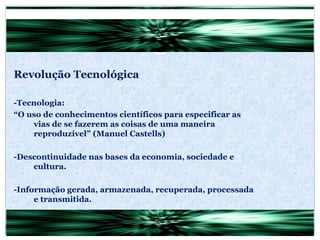 Revolução Tecnológica -Tecnologia: “ O uso de conhecimentos científicos para especificar as vias de se fazerem as coisas de uma maneira reproduzível” (Manuel Castells) -Descontinuidade nas bases da economia, sociedade e cultura. -Informação gerada, armazenada, recuperada, processada e transmitida. 