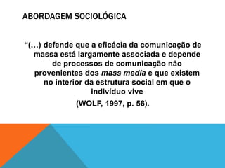 ABORDAGEM SOCIOLÓGICA 
“(…) defende que a eficácia da comunicação de 
massa está largamente associada e depende 
de processos de comunicação não 
provenientes dos mass media e que existem 
no interior da estrutura social em que o 
indivíduo vive 
(WOLF, 1997, p. 56). 
 