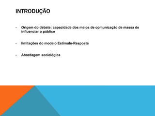 INTRODUÇÃO 
- Origem do debate: capacidade dos meios de comunicação de massa de 
influenciar o público 
- limitações do modelo Estímulo-Resposta 
- Abordagem sociológica 
 