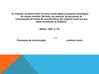 “O ‘coração’ da teoria sobre os mass media ligada à pesquisa sociológica 
de campo consiste, de facto, em associar os processos de 
comunicação de massa às características do contexto social em que 
esses processos se realizam” 
(WOLF, 1997, p. 47) 
Processos de comunicação contexto social 
 