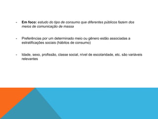 - Em foco: estudo do tipo de consumo que diferentes públicos fazem dos 
meios de comunicação de massa 
- Preferências por um determinado meio ou gênero estão associadas a 
estratificações sociais (hábitos de consumo) 
- Idade, sexo, profissão, classe social, nível de escolaridade, etc. são variáveis 
relevantes 
 