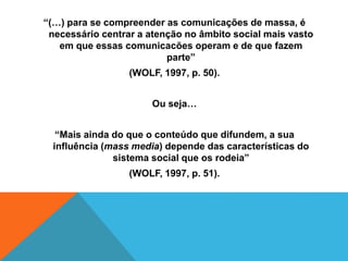 “(…) para se compreender as comunicações de massa, é 
necessário centrar a atenção no âmbito social mais vasto 
em que essas comunicacões operam e de que fazem 
parte” 
(WOLF, 1997, p. 50). 
Ou seja… 
“Mais ainda do que o conteúdo que difundem, a sua 
influência (mass media) depende das características do 
sistema social que os rodeia” 
(WOLF, 1997, p. 51). 
 