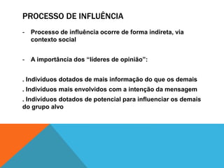 PROCESSO DE INFLUÊNCIA 
- Processo de influência ocorre de forma indireta, via 
contexto social 
- A importância dos “líderes de opinião”: 
. Indivíduos dotados de mais informação do que os demais 
. Indivíduos mais envolvidos com a intenção da mensagem 
. Indivíduos dotados de potencial para influenciar os demais 
do grupo alvo 
 