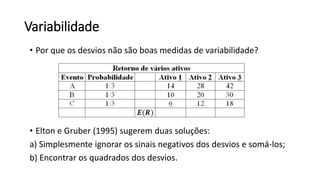 Variabilidade
• Por que os desvios não são boas medidas de variabilidade?
• Elton e Gruber (1995) sugerem duas soluções:
a) Simplesmente ignorar os sinais negativos dos desvios e somá-los;
b) Encontrar os quadrados dos desvios.
 