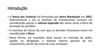 Introdução
• A Teoria das Carteiras foi formulada por Harry Markowitz em 1952.
Anteriormente a ela os analistas de investimentos levavam em
consideração apenas o retorno esperado dos ativos como critério de
formação do portfólio.
• A incerteza do futuro faz com que as decisões financeiras levem em
consideração o Risco.
• Dessa forma, um investidor deve buscar no mercado de ações,
opções ou obrigações o máximo retorno possível de seu
investimento, dentro de níveis de risco aceitáveis.
 