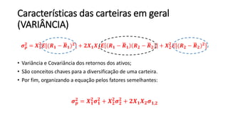 Características das carteiras em geral
(VARIÂNCIA)
𝝈 𝒑
𝟐 = 𝑿 𝟏
𝟐
𝑬[(𝑹 𝟏 − 𝑹 𝟏) 𝟐] + 𝟐𝑿 𝟏 𝑿 𝟐 𝑬 𝑹 𝟏 − 𝑹 𝟏 𝑹 𝟐 − 𝑹 𝟐 + 𝑿 𝟐
𝟐
𝑬[(𝑹 𝟐 − 𝑹 𝟐) 𝟐]
• Variância e Covariância dos retornos dos ativos;
• São conceitos chaves para a diversificação de uma carteira.
• Por fim, organizando a equação pelos fatores semelhantes:
𝝈 𝒑
𝟐 = 𝑿 𝟏
𝟐
𝝈 𝟏
𝟐
+ 𝑿 𝟐
𝟐
𝝈 𝟐
𝟐
+ 𝟐𝑿 𝟏 𝑿 𝟐 𝝈 𝟏,𝟐
 