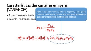 Características das carteiras em geral
(VARIÂNCIA)
• Assim como a variância, a covariância é de difícil análise.
• Solução: padronizar para que ela varie entre - 1 e 1 (correlação):
𝝆 𝟏,𝟐 =
𝝈 𝟏,𝟐
𝝈 𝟏 𝝈 𝟐
𝝈 𝒑
𝟐
= 𝑿 𝟏
𝟐
𝝈 𝟏
𝟐
+ 𝑿 𝟐
𝟐
𝝈 𝟐
𝟐
+ 𝟐𝑿 𝟏 𝑿 𝟐 𝝆 𝟏,𝟐 𝝈 𝟏 𝝈 𝟐
Nota-se que este termo pode ser negativo, o que pode
reduzir a variância da carteira. Por isso que é importante
que a correlação entre os ativos seja negativa.
 
