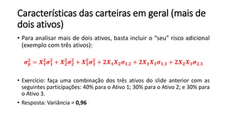 Características das carteiras em geral (mais de
dois ativos)
• Para analisar mais de dois ativos, basta incluir o “seu” risco adicional
(exemplo com três ativos):
𝝈 𝒑
𝟐 = 𝑿 𝟏
𝟐
𝝈 𝟏
𝟐
+ 𝑿 𝟐
𝟐
𝝈 𝟐
𝟐
+ 𝑿 𝟑
𝟐
𝝈 𝟑
𝟐
+ 𝟐𝑿 𝟏 𝑿 𝟐 𝝈 𝟏,𝟐 + 𝟐𝑿 𝟏 𝑿 𝟑 𝝈 𝟏,𝟑 + 𝟐𝑿 𝟐 𝑿 𝟑 𝝈 𝟐,𝟑
• Exercício: faça uma combinação dos três ativos do slide anterior com as
seguintes participações: 40% para o Ativo 1; 30% para o Ativo 2; e 30% para
o Ativo 3.
• Resposta: Variância = 0,96
 