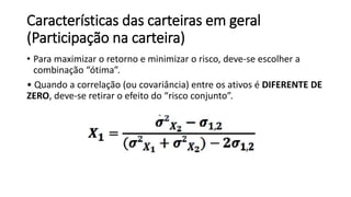 Características das carteiras em geral
(Participação na carteira)
• Para maximizar o retorno e minimizar o risco, deve-se escolher a
combinação “ótima”.
• Quando a correlação (ou covariância) entre os ativos é DIFERENTE DE
ZERO, deve-se retirar o efeito do “risco conjunto”.
 
