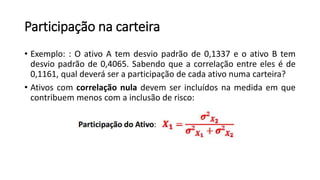 Participação na carteira
• Exemplo: : O ativo A tem desvio padrão de 0,1337 e o ativo B tem
desvio padrão de 0,4065. Sabendo que a correlação entre eles é de
0,1161, qual deverá ser a participação de cada ativo numa carteira?
• Ativos com correlação nula devem ser incluídos na medida em que
contribuem menos com a inclusão de risco:
 