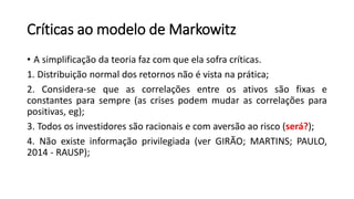 Críticas ao modelo de Markowitz
• A simplificação da teoria faz com que ela sofra críticas.
1. Distribuição normal dos retornos não é vista na prática;
2. Considera-se que as correlações entre os ativos são fixas e
constantes para sempre (as crises podem mudar as correlações para
positivas, eg);
3. Todos os investidores são racionais e com aversão ao risco (será?);
4. Não existe informação privilegiada (ver GIRÃO; MARTINS; PAULO,
2014 - RAUSP);
 