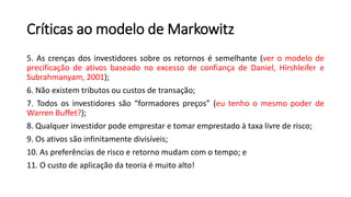 Críticas ao modelo de Markowitz
5. As crenças dos investidores sobre os retornos é semelhante (ver o modelo de
precificação de ativos baseado no excesso de confiança de Daniel, Hirshleifer e
Subrahmanyam, 2001);
6. Não existem tributos ou custos de transação;
7. Todos os investidores são “formadores preços” (eu tenho o mesmo poder de
Warren Buffet?);
8. Qualquer investidor pode emprestar e tomar emprestado à taxa livre de risco;
9. Os ativos são infinitamente divisíveis;
10. As preferências de risco e retorno mudam com o tempo; e
11. O custo de aplicação da teoria é muito alto!
 
