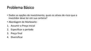 Problema Básico
• Dados as opções de investimento, quais os ativos de risco que o
investidor deve ter em sua carteira?
• Abordagem de Markowitz:
1. Assumir o Preço inicial
2. Especificar o período
3. Preço final
4. Diversificar
 
