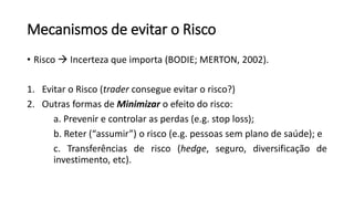 Mecanismos de evitar o Risco
• Risco  Incerteza que importa (BODIE; MERTON, 2002).
1. Evitar o Risco (trader consegue evitar o risco?)
2. Outras formas de Minimizar o efeito do risco:
a. Prevenir e controlar as perdas (e.g. stop loss);
b. Reter (“assumir”) o risco (e.g. pessoas sem plano de saúde); e
c. Transferências de risco (hedge, seguro, diversificação de
investimento, etc).
 